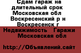 Сдам гараж на длительный срок - Московская обл., Воскресенский р-н, Воскресенск г. Недвижимость » Гаражи   . Московская обл.